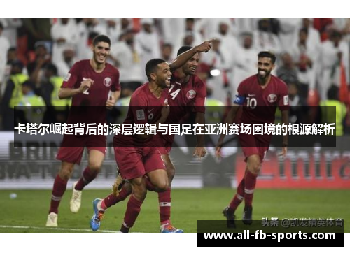 卡塔尔崛起背后的深层逻辑与国足在亚洲赛场困境的根源解析