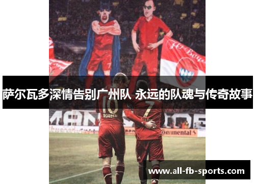 萨尔瓦多深情告别广州队 永远的队魂与传奇故事 萨尔瓦多深情告别广州队 永远的队魂与传奇故事