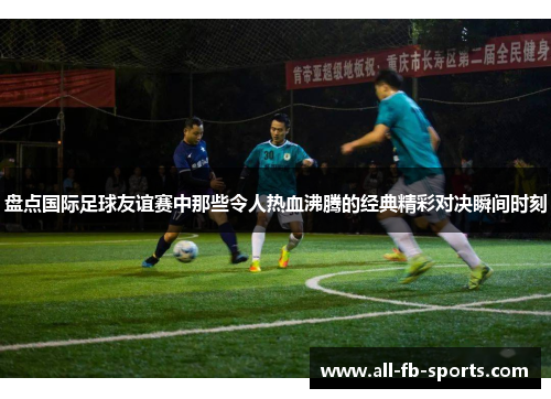 盘点国际足球友谊赛中那些令人热血沸腾的经典精彩对决瞬间时刻