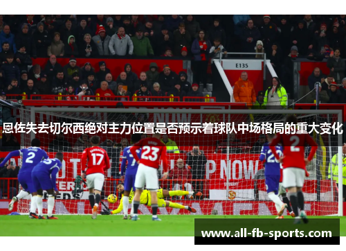 恩佐失去切尔西绝对主力位置是否预示着球队中场格局的重大变化 恩佐失去切尔西绝对主力位置是否预示着球队中场格局的重大变化