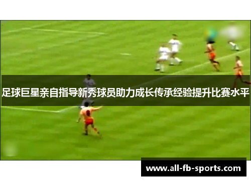 足球巨星亲自指导新秀球员助力成长传承经验提升比赛水平 足球巨星亲自指导新秀球员助力成长传承经验提升比赛水平